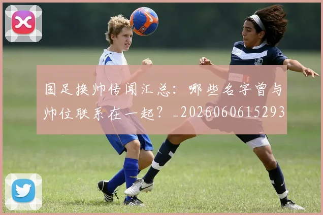 国足换帅传闻汇总：哪些名字曾与帅位联系在一起？_20260606152930