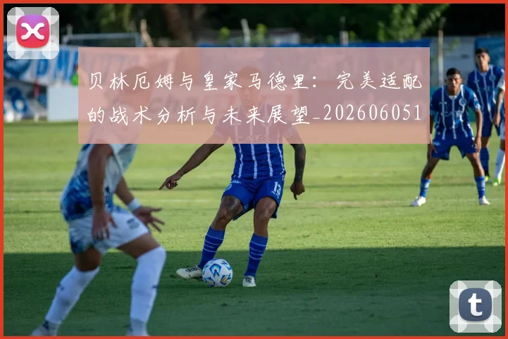 贝林厄姆与皇家马德里：完美适配的战术分析与未来展望_20260605171439