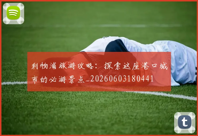 利物浦旅游攻略：探索这座港口城市的必游景点_20260603180441