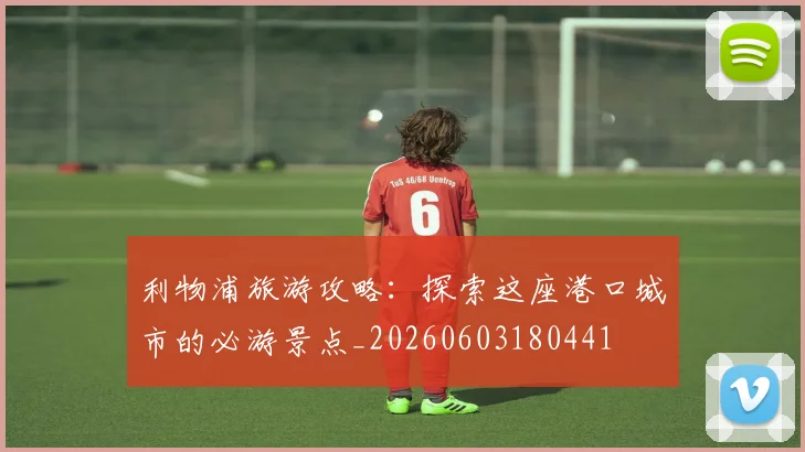 利物浦旅游攻略：探索这座港口城市的必游景点_20260603180441