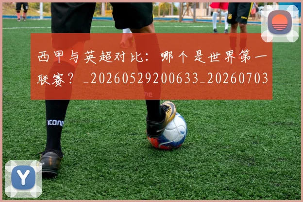 西甲与英超对比：哪个是世界第一联赛？_20260529200633_20260703181836