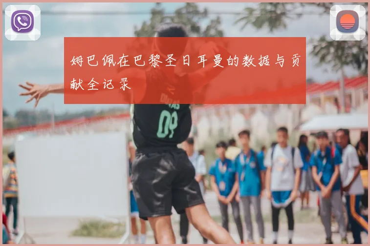 姆巴佩在巴黎圣日耳曼的数据与贡献全记录